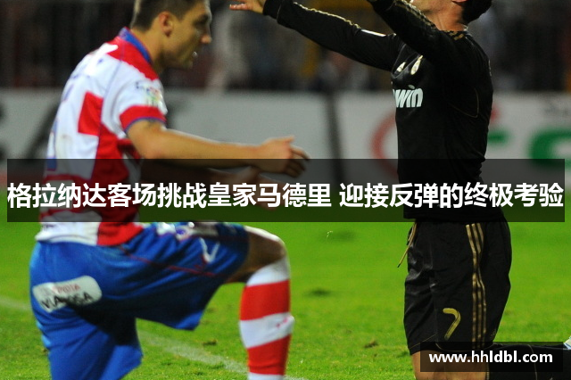 格拉纳达客场挑战皇家马德里 迎接反弹的终极考验