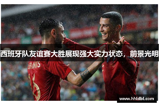 西班牙队友谊赛大胜展现强大实力状态，前景光明