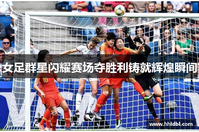 女足群星闪耀赛场夺胜利铸就辉煌瞬间