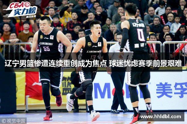 辽宁男篮惨遭连续重创成为焦点 球迷忧虑赛季前景艰难