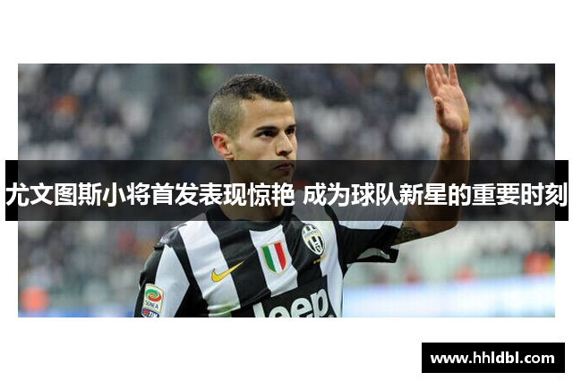 尤文图斯小将首发表现惊艳 成为球队新星的重要时刻
