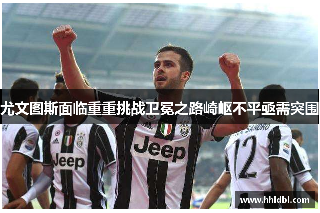 尤文图斯面临重重挑战卫冕之路崎岖不平亟需突围