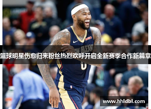 篮球明星伤愈归来粉丝热烈欢呼开启全新赛季合作新篇章