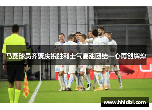 马赛球员齐聚庆祝胜利士气高涨团结一心再创辉煌