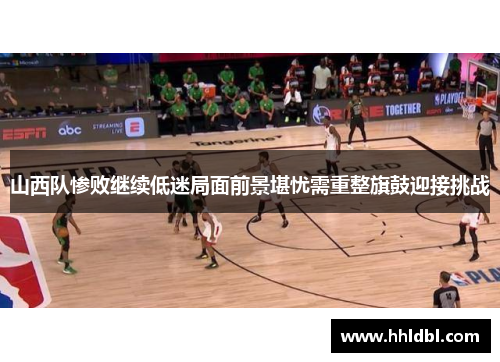 山西队惨败继续低迷局面前景堪忧需重整旗鼓迎接挑战