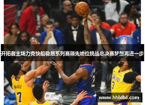 开拓者主场力克快船稳居系列赛领先地位挑战总决赛梦想再进一步