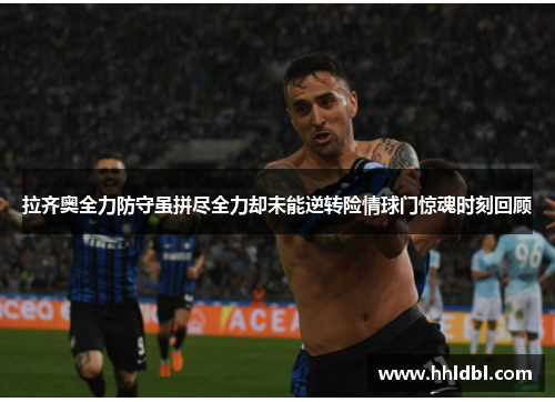 拉齐奥全力防守虽拼尽全力却未能逆转险情球门惊魂时刻回顾