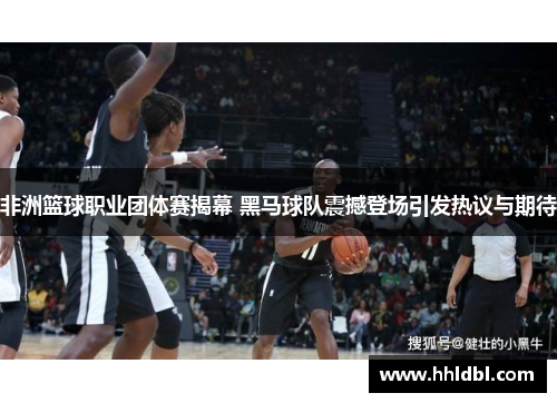 非洲篮球职业团体赛揭幕 黑马球队震撼登场引发热议与期待