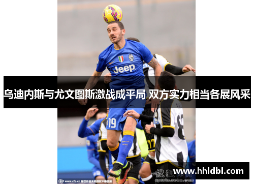 乌迪内斯与尤文图斯激战成平局 双方实力相当各展风采