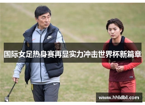 国际女足热身赛再显实力冲击世界杯新篇章