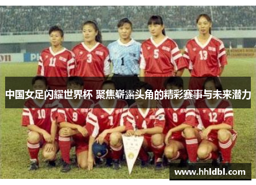 中国女足闪耀世界杯 聚焦崭露头角的精彩赛事与未来潜力