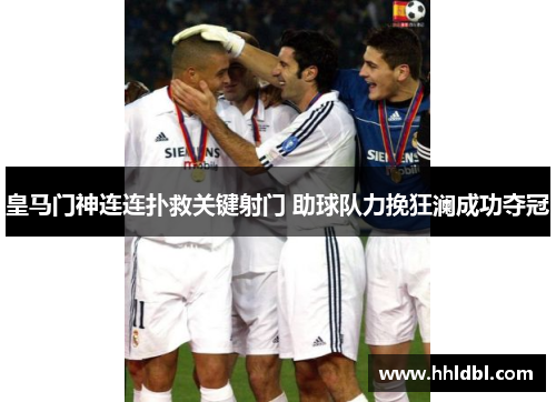 皇马门神连连扑救关键射门 助球队力挽狂澜成功夺冠