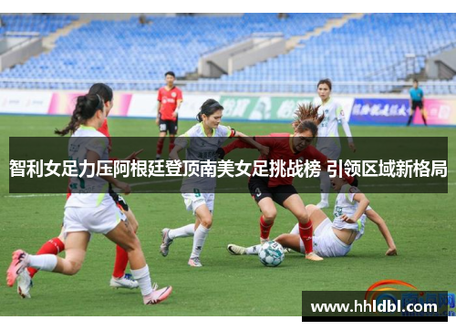 智利女足力压阿根廷登顶南美女足挑战榜 引领区域新格局